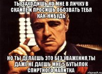 ты заходишь ко мне в личку в скайпе и просишь обозвать тебя как-нибудь но ты делаешь это без уважения,ты даже не даешь мне 5 бутылок спиртного напитка