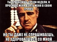 ты приходишь среди недели, и просишь меня взять меня в свою группу но ты даже не спрашиваешь, не здороваешься со мной