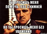 ты просишь меня помочь тебе с химией но ты просишь меня без уважения