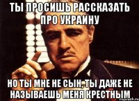 ты просишь рассказать про украину но ты мне не сын, ты даже не называешь меня крестным