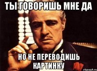 ты говоришь мне да но не переводишь картинку