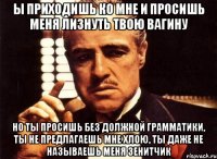 ы приходишь ко мне и просишь меня лизнуть твою вагину но ты просишь без должной грамматики, ты не предлагаешь мне хлою, ты даже не называешь меня зенитчик