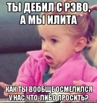 ты дебил с рэво, а мы илита как ты вообще осмелился у нас что-либо просить?