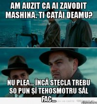 am auzit ca ai zavodit mashina. ti catăi deamu? nu plea... încă stecla trebu so pun şî tehosmotru săl fac...