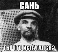 сань ты что,испугался?