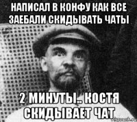 написал в конфу как все заебали скидывать чаты 2 минуты.. костя скидывает чат