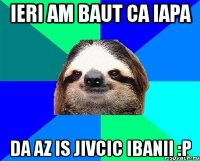 ieri am baut ca iapa da az is jivcic ibanii :p