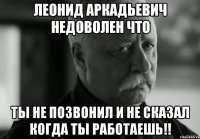 леонид аркадьевич недоволен что ты не позвонил и не сказал когда ты работаешь!!