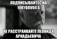 подписывайтес на 9ikybovu4'a не расстраивайте леонида аркадьевича