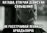 наташа, отвечай денису на сообщения не расстраивай леонида аркадьевича