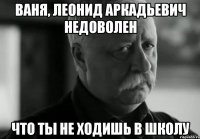 ваня, леонид аркадьевич недоволен что ты не ходишь в школу