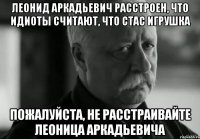 леонид аркадьевич расстроен, что идиоты считают, что стас игрушка пожалуйста, не расстраивайте леоница аркадьевича