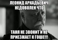 леонид аркадьевич недоволен что таня не звонит и не приезжает к гоше!!!