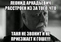 леонид аркадьевич расстроен из за того, что таня не звонит и не приезжает к гоше!!!