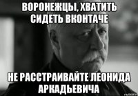 воронежцы, хватить сидеть вконтаче не расстраивайте леонида аркадьевича