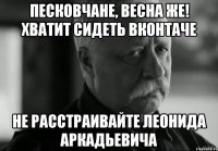 песковчане, весна же! хватит сидеть вконтаче не расстраивайте леонида аркадьевича