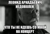 леонид аркадьевич недоволен, что ты не идешь со мной на концерт