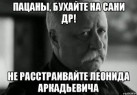 пацаны, бухайте на сани др! не расстраивайте леонида аркадьевича