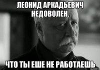 леонид аркадьевич недоволен. что ты еше не работаешь