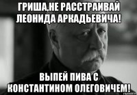 гриша,не расстраивай леонида аркадьевича! выпей пива с константином олеговичем!