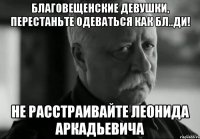 благовещенские девушки, перестаньте одеваться как бл..ди! не расстраивайте леонида аркадьевича