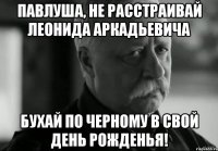 павлуша, не расстраивай леонида аркадьевича бухай по черному в свой день рожденья!