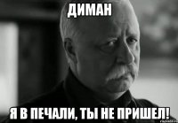 диман я в печали, ты не пришел!