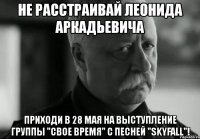 не расстраивай леонида аркадьевича приходи в 28 мая на выступление группы "свое время" с песней "skyfall"!