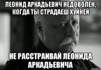 леонид аркадьевич недоволен, когда ты страдаеш хуйнёй не расстраивай леонида аркадьевича