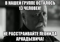 в нашей группе осталось 13 человек! не расстраивайте леонида аркадьевича!