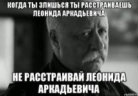 когда ты злишься ты расстраиваешь леонида аркадьевича не расстраивай леонида аркадьевича