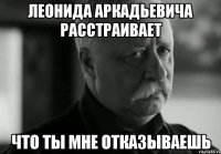 леонида аркадьевича расстраивает что ты мне отказываешь