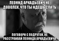 леонид аркадьевич не доволен, что ты идешь спать поговори с подругой, не расстраивай леонида аркадьевича