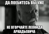 да поебитесь вы уже не огорчайте леонида аркадьевича