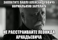 заплатите павлу александровичу нормальную зарплату не расстраивайте леонида аркадьевича