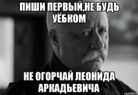 пиши первый,не будь уёбком не огорчай леонида аркадьевича