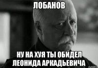 лобанов ну на хуя ты обидел леонида аркадьевича