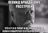 леонид аркадьевич расстроен что к ч к о тупит и не собирается а если и соберется то в ебучей болгарии