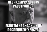 леонид аркадьевич расстроится, если ты не сходишь на последнего "христа"