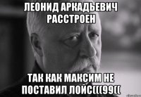 леонид аркадьевич расстроен так как максим не поставил лойс(((99((