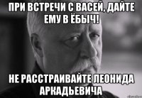 при встречи с васей, дайте ему в ёбыч! не расстраивайте леонида аркадьевича