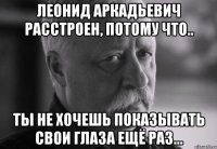 леонид аркадьевич расстроен, потому что.. ты не хочешь показывать свои глаза ещё раз...