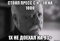 стоял пресс с к = 10 на 1000 1х не доехал на 93+