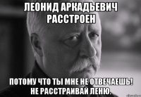 леонид аркадьевич расстроен потому что ты мне не отвечаешь! не расстраивай леню.