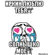 иркин люблю тебя:*:* солнышко мое:*:*