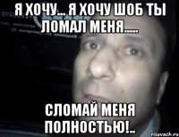 я хочу... я хочу шоб ты ломал меня..... сломай меня полностью!..