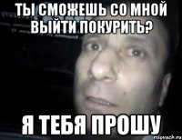 ты сможешь со мной выйти покурить? я тебя прошу