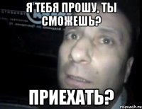 я тебя прошу, ты сможешь? приехать?