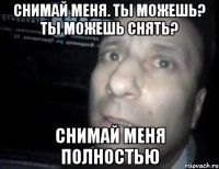 снимай меня. ты можешь? ты можешь снять? снимай меня полностью