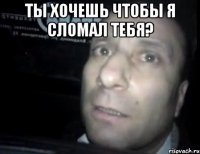 ты хочешь чтобы я сломал тебя? 